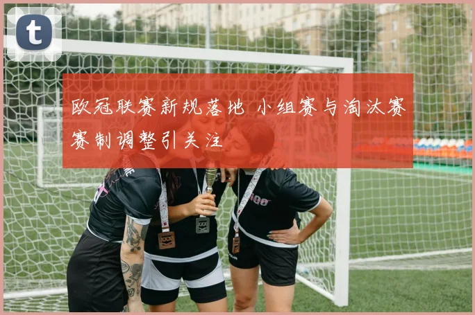 欧冠联赛新规落地 小组赛与淘汰赛赛制调整引关注