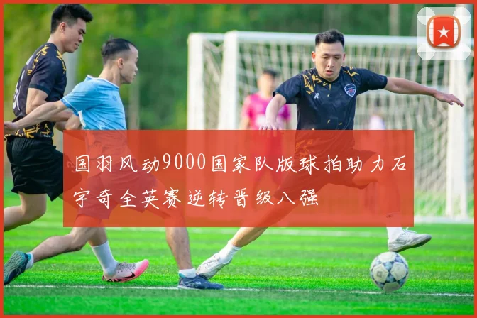国羽风动9000国家队版球拍助力石宇奇全英赛逆转晋级八强
