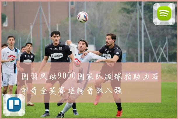 国羽风动9000国家队版球拍助力石宇奇全英赛逆转晋级八强