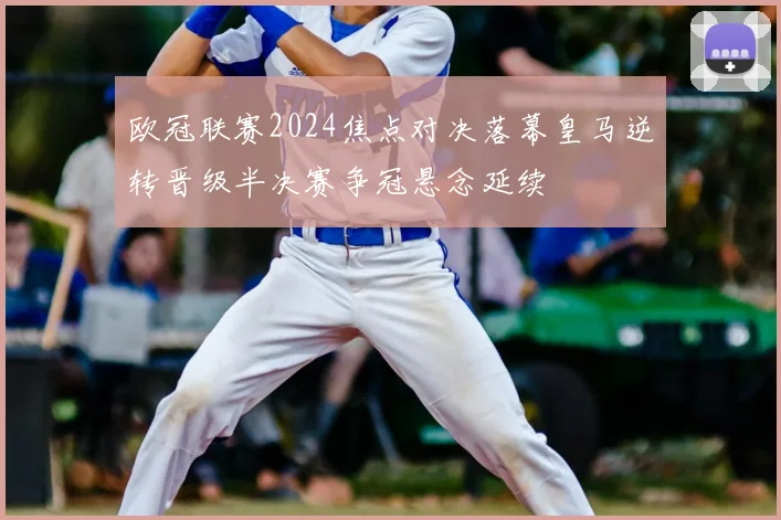 欧冠联赛2024焦点对决落幕皇马逆转晋级半决赛争冠悬念延续