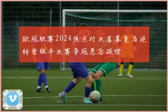 欧冠联赛2024焦点对决落幕皇马逆转晋级半决赛争冠悬念延续
