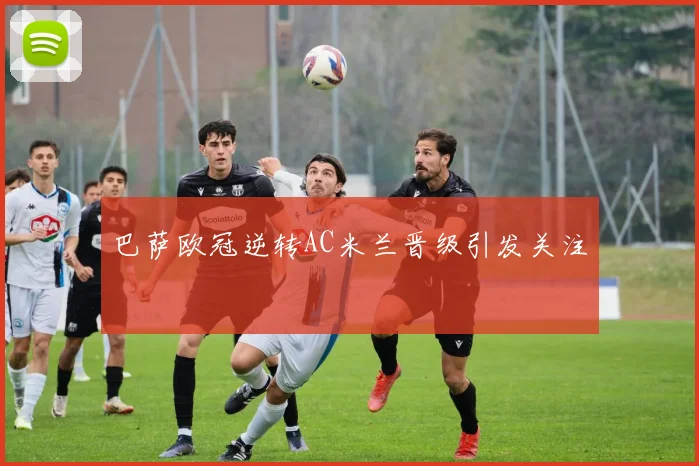巴萨欧冠逆转AC米兰晋级引发关注