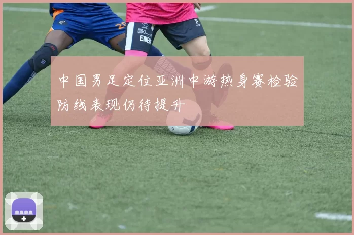 中国男足定位亚洲中游热身赛检验防线表现仍待提升