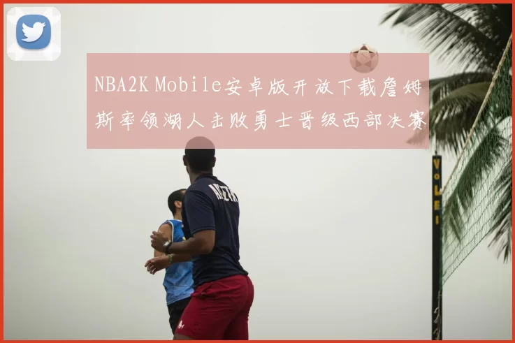 NBA2K Mobile安卓版开放下载詹姆斯率领湖人击败勇士晋级西部决赛