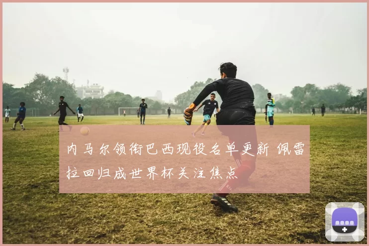 内马尔领衔巴西现役名单更新 佩雷拉回归成世界杯关注焦点