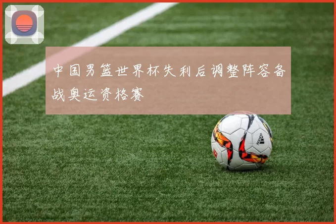 中国男篮世界杯失利后调整阵容备战奥运资格赛