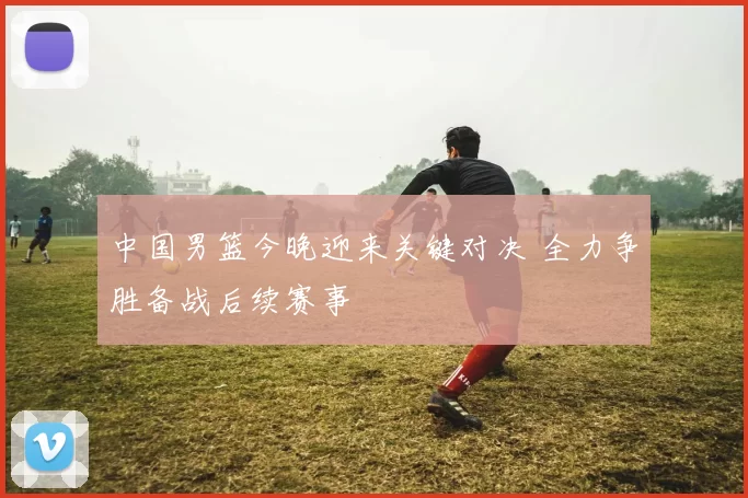 中国男篮今晚迎来关键对决 全力争胜备战后续赛事