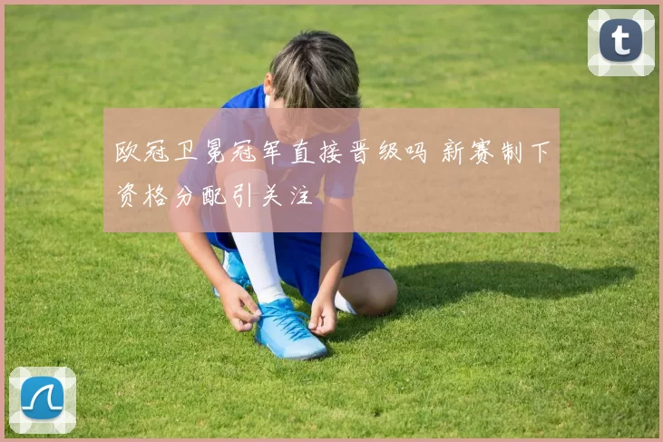 欧冠卫冕冠军直接晋级吗 新赛制下资格分配引关注