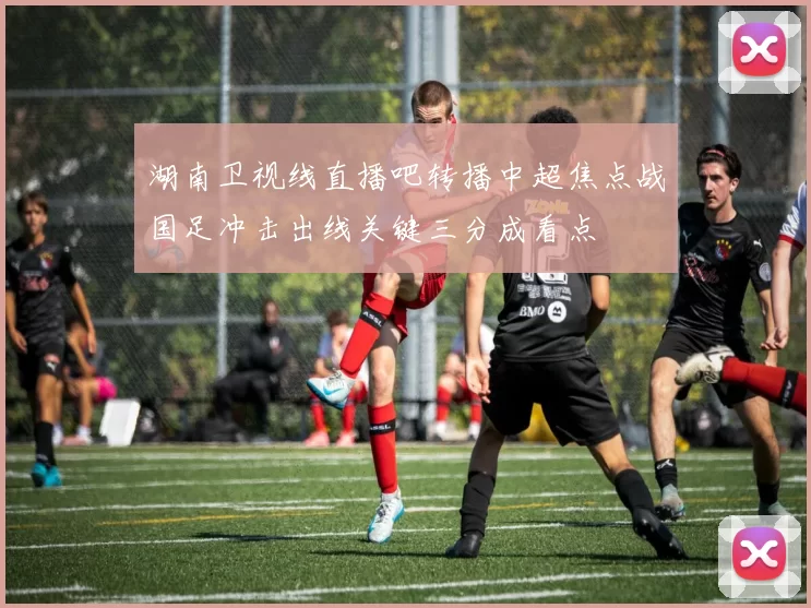 湖南卫视线直播吧转播中超焦点战国足冲击出线关键三分成看点