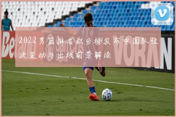 2022男篮排名积分榜发布中国队位次变动与出线前景解读