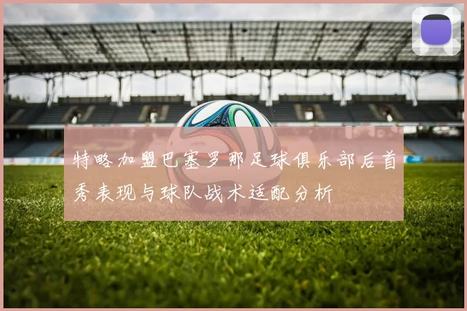 特略加盟巴塞罗那足球俱乐部后首秀表现与球队战术适配分析