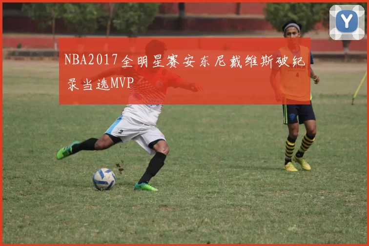 NBA2017全明星赛安东尼戴维斯破纪录当选MVP
