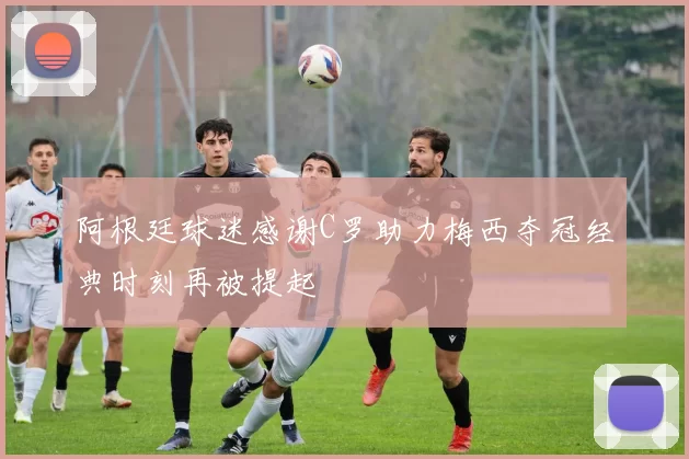 阿根廷球迷感谢C罗助力梅西夺冠经典时刻再被提起