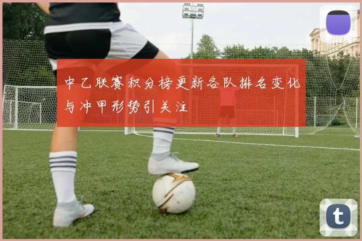 中乙联赛积分榜更新各队排名变化与冲甲形势引关注