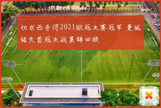 切尔西夺得2021欧冠决赛冠军 曼城错失首冠决战集锦回顾