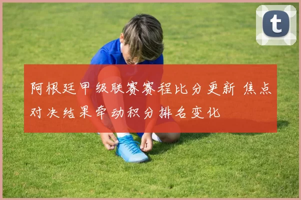 阿根廷甲级联赛赛程比分更新 焦点对决结果牵动积分排名变化