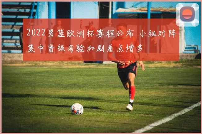 2022男篮欧洲杯赛程公布 小组对阵集中晋级考验加剧看点增多