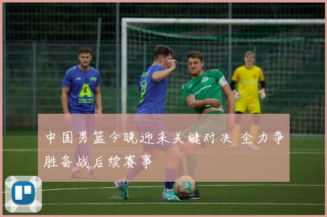 中国男篮今晚迎来关键对决 全力争胜备战后续赛事