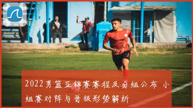 2022男篮亚锦赛赛程及分组公布 小组赛对阵与晋级形势解析