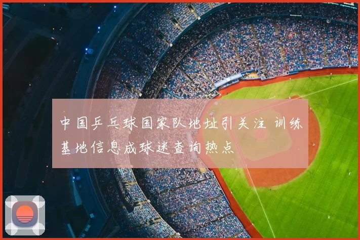 中国乒乓球国家队地址引关注 训练基地信息成球迷查询热点