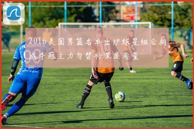 2016美国男篮名单出炉球星组合构成夺冠主力与替补深度考量