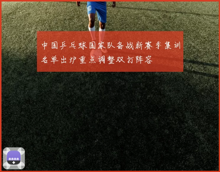 中国乒乓球国家队备战新赛季集训名单出炉重点调整双打阵容