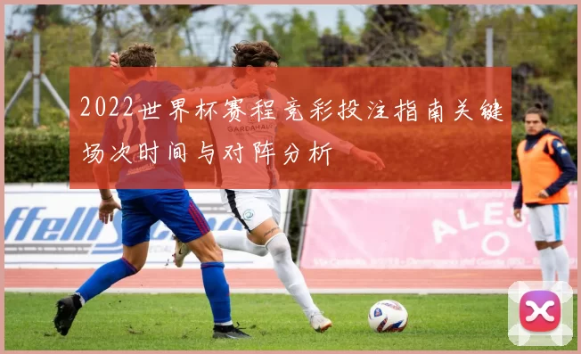 2022世界杯赛程竞彩投注指南关键场次时间与对阵分析