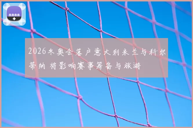 2026冬奥会落户意大利米兰与科尔蒂纳 将影响赛事筹备与旅游