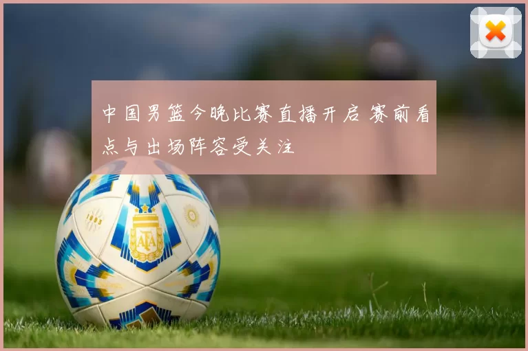 中国男篮今晚比赛直播开启 赛前看点与出场阵容受关注