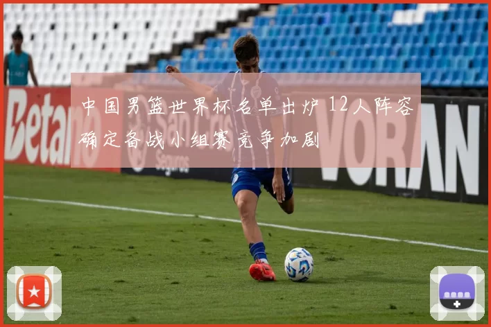 中国男篮世界杯名单出炉 12人阵容确定备战小组赛竞争加剧